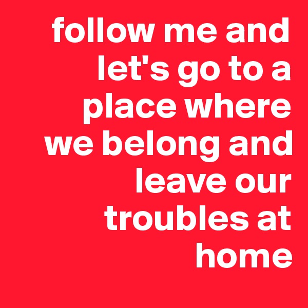      follow me and 
           let's go to a 
         place where 
    we belong and  
                leave our   
            troubles at  
                        home