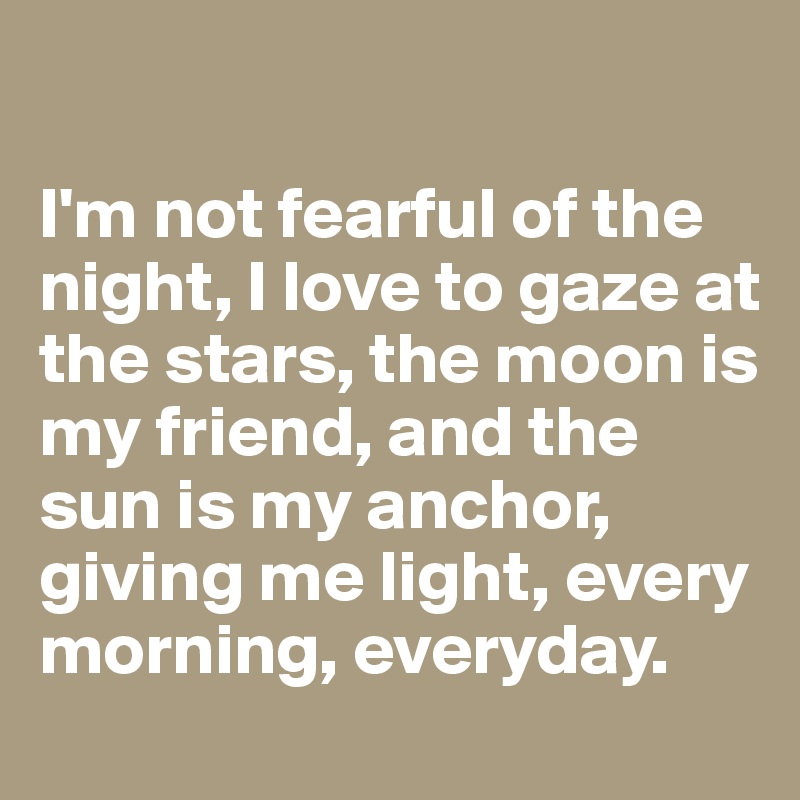 

I'm not fearful of the night, I love to gaze at the stars, the moon is my friend, and the sun is my anchor, giving me light, every morning, everyday.