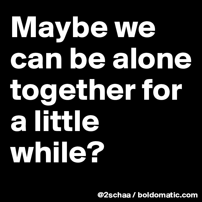 Maybe we can be alone together for a little while?