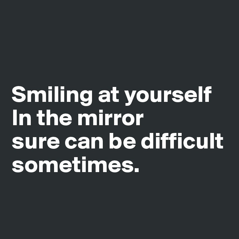 


Smiling at yourself In the mirror 
sure can be difficult sometimes.

