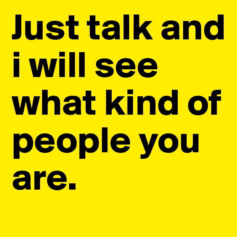 Just talk and i will see what kind of people you are.