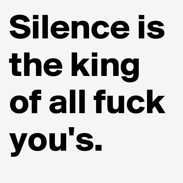 Silence is the king of all fuck you's.