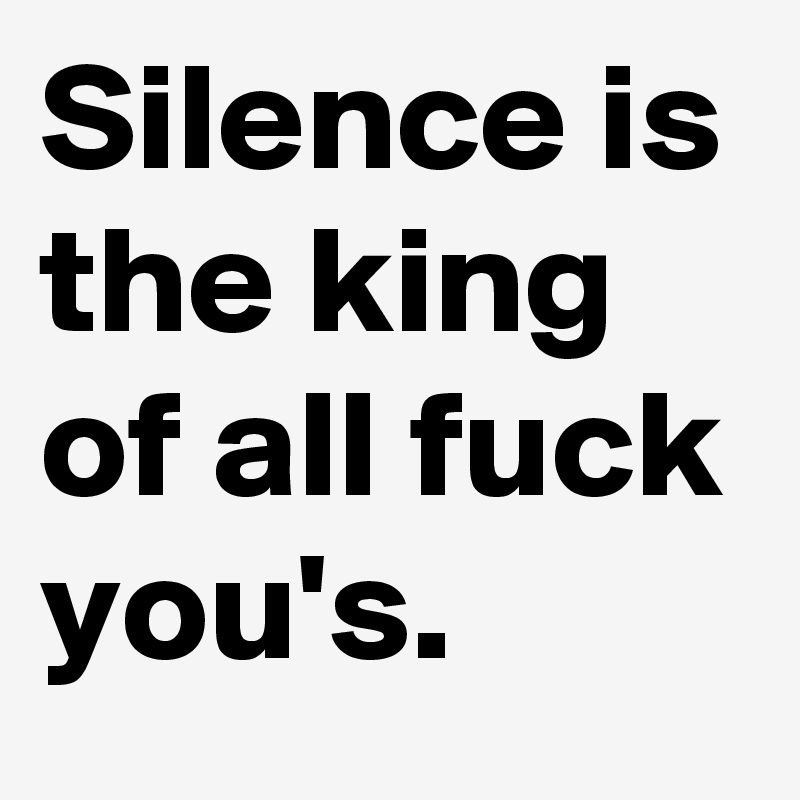 Silence is the king of all fuck you's.