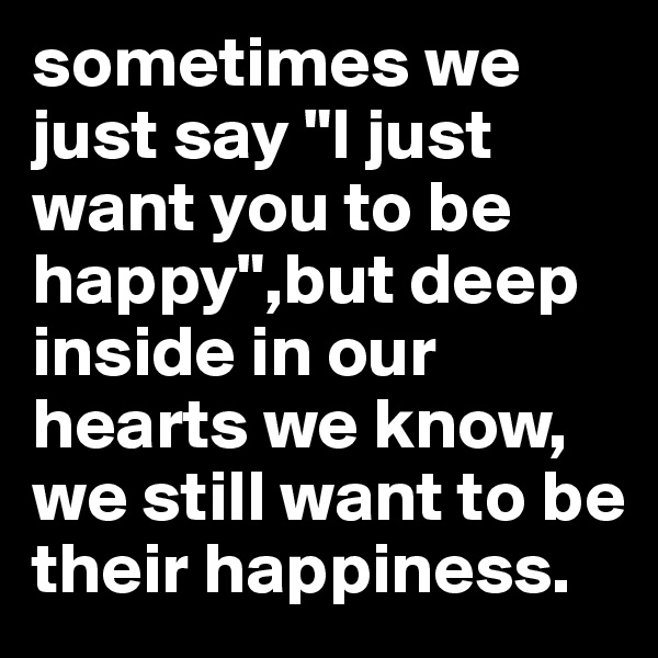 sometimes we just say "I just want you to be happy",but deep inside in our hearts we know, we still want to be their happiness. 