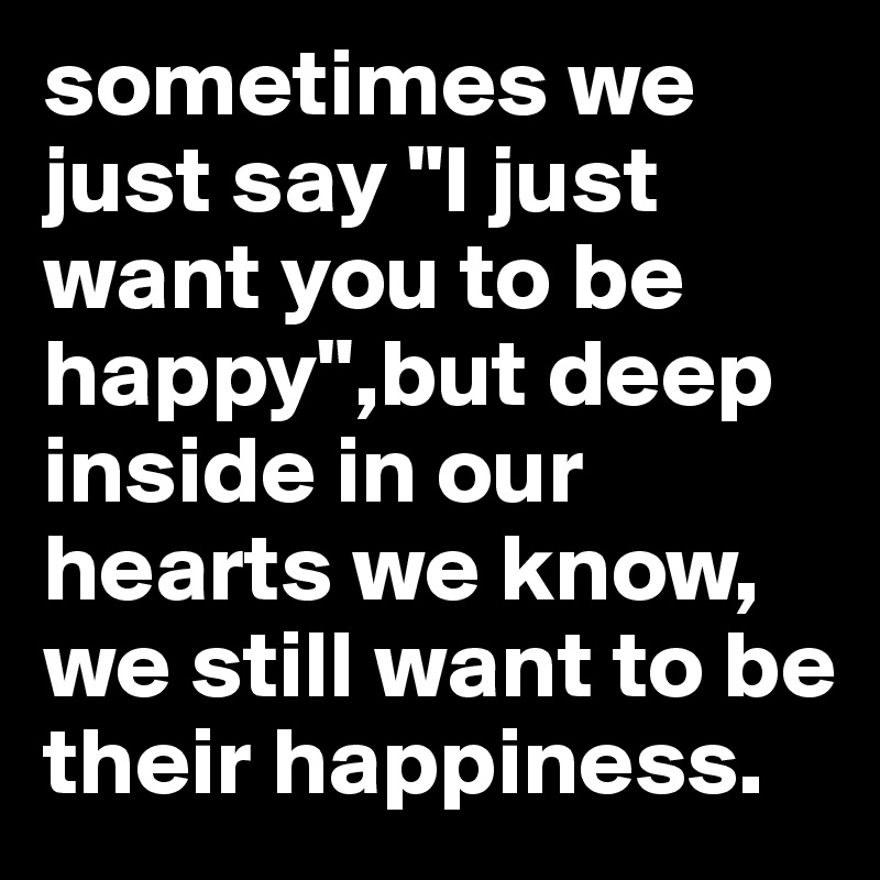 sometimes we just say "I just want you to be happy",but deep inside in our hearts we know, we still want to be their happiness. 