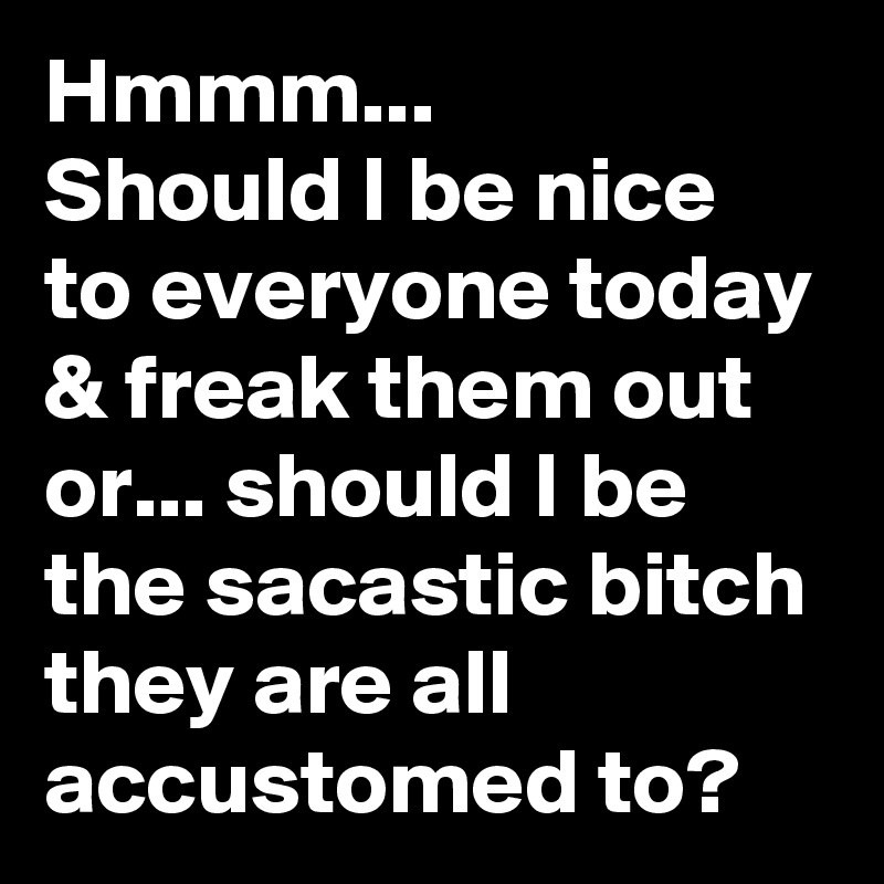 Hmmm...     Should I be nice to everyone today & freak them out or... should I be the sacastic bitch they are all accustomed to? 