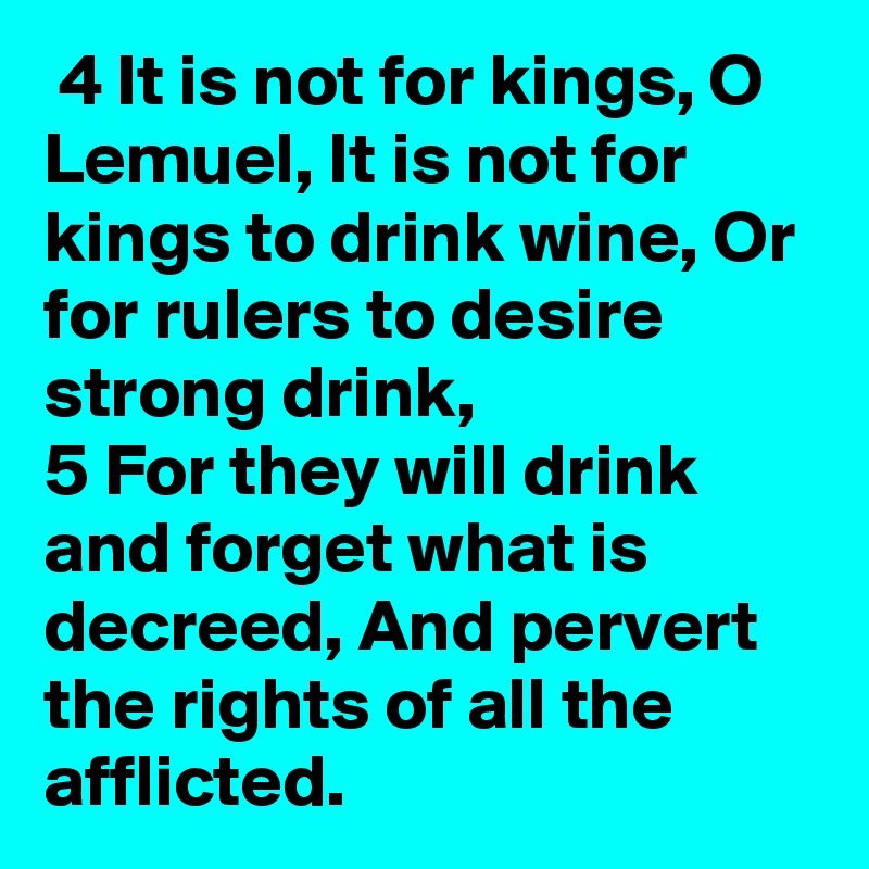  4 It is not for kings, O Lemuel, It is not for kings to drink wine, Or for rulers to desire strong drink, 
5 For they will drink and forget what is decreed, And pervert the rights of all the afflicted.