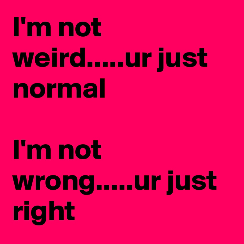 I'm not weird.....ur just normal

I'm not wrong.....ur just right