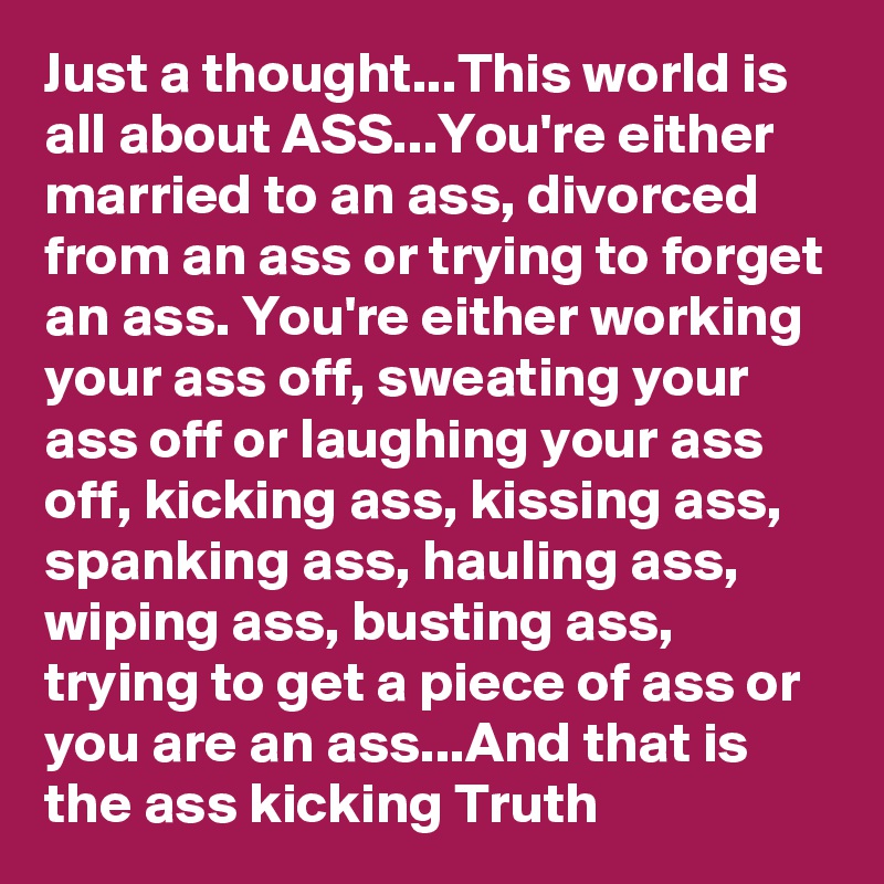 Just a thought...This world is all about ASS...You're either married to an ass, divorced from an ass or trying to forget an ass. You're either working your ass off, sweating your ass off or laughing your ass off, kicking ass, kissing ass, spanking ass, hauling ass, wiping ass, busting ass, trying to get a piece of ass or you are an ass...And that is the ass kicking Truth