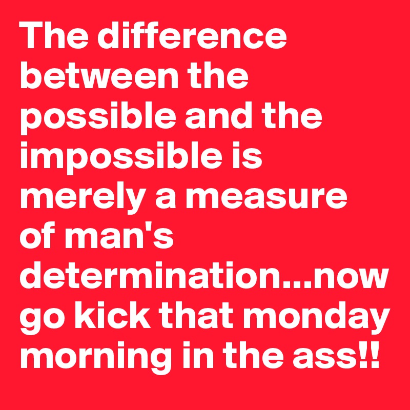 The difference between the possible and the impossible is merely a measure of man's determination...now go kick that monday morning in the ass!!