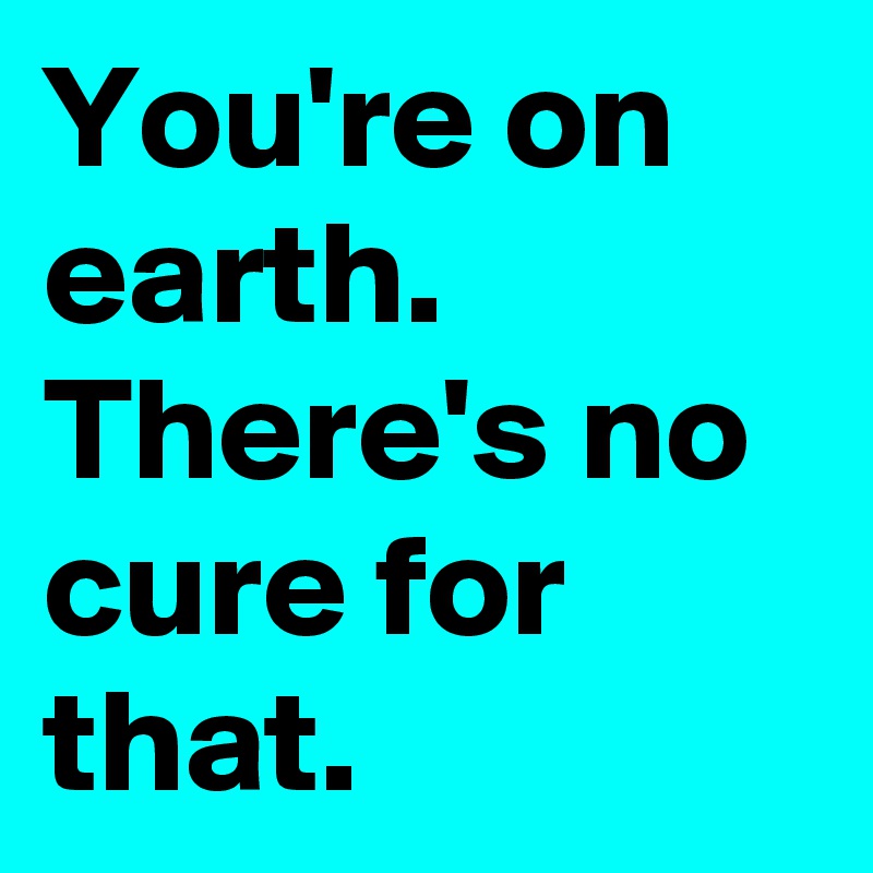 You're on earth. 
There's no cure for that.