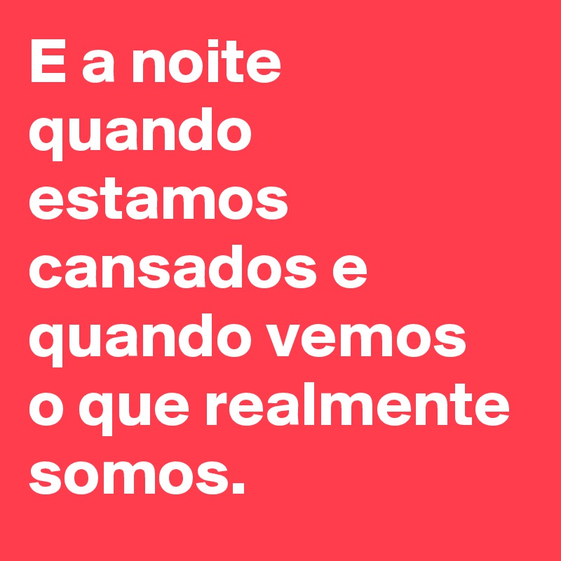 E a noite quando estamos cansados e quando vemos o que realmente somos.