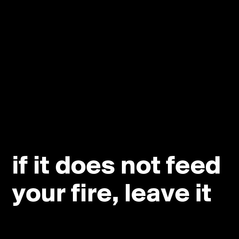 




if it does not feed your fire, leave it