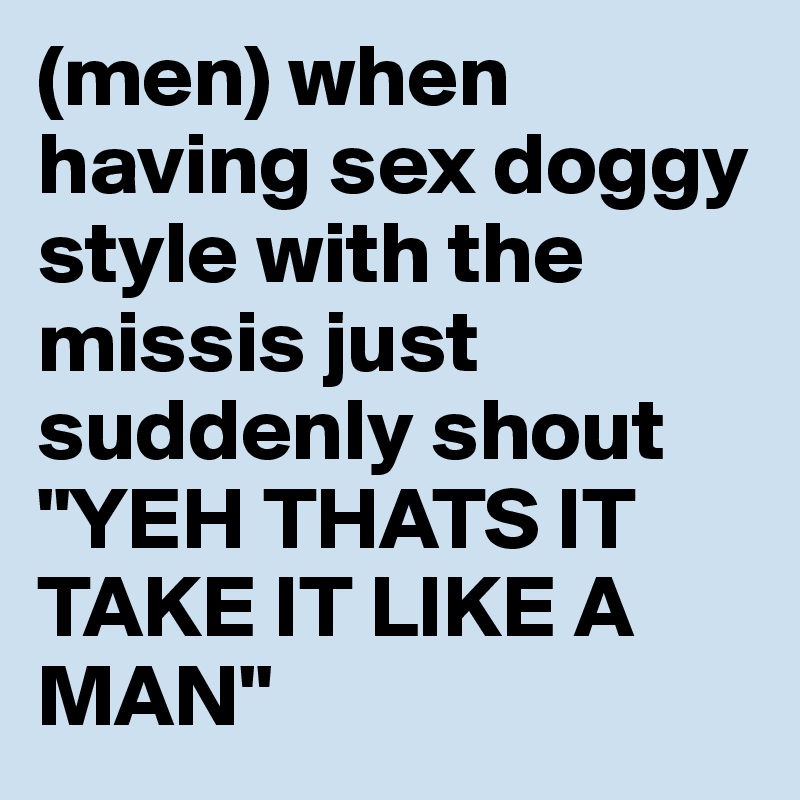 (men) when having sex doggy style with the missis just suddenly shout "YEH THATS IT TAKE IT LIKE A MAN" 