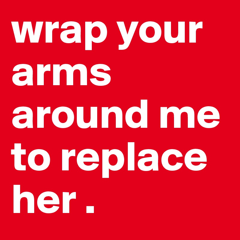 wrap your arms around me to replace her .