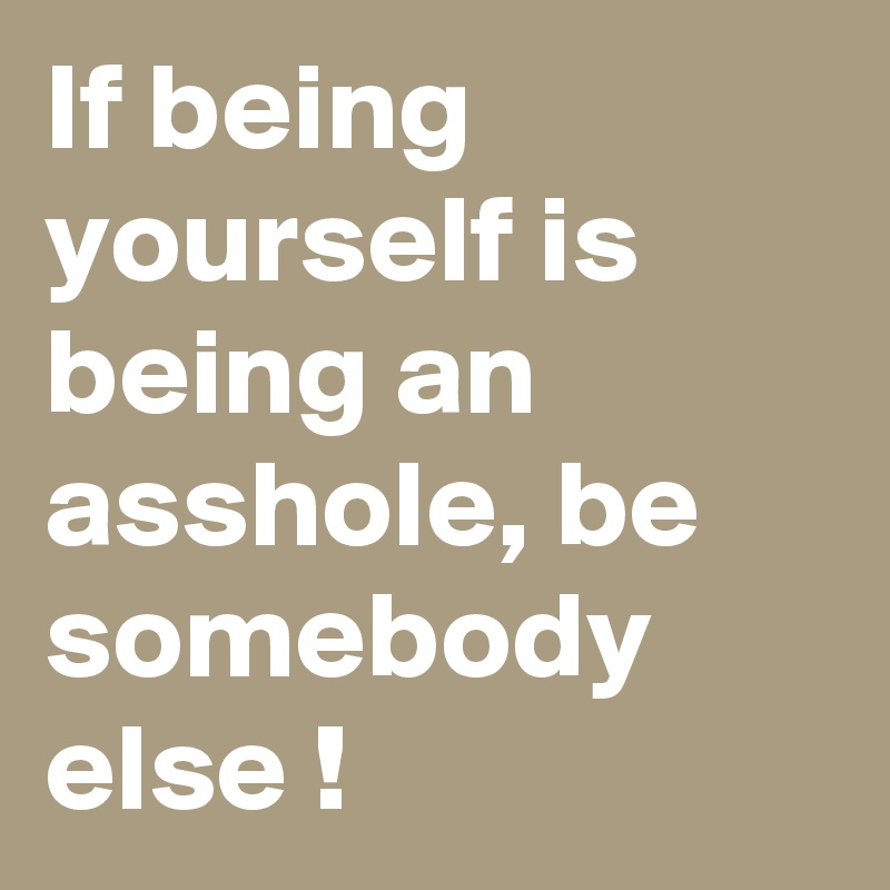 If being yourself is being an asshole, be somebody else ! 