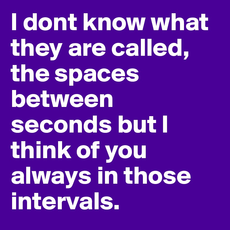 I dont know what they are called, the spaces between seconds but I think of you always in those intervals.