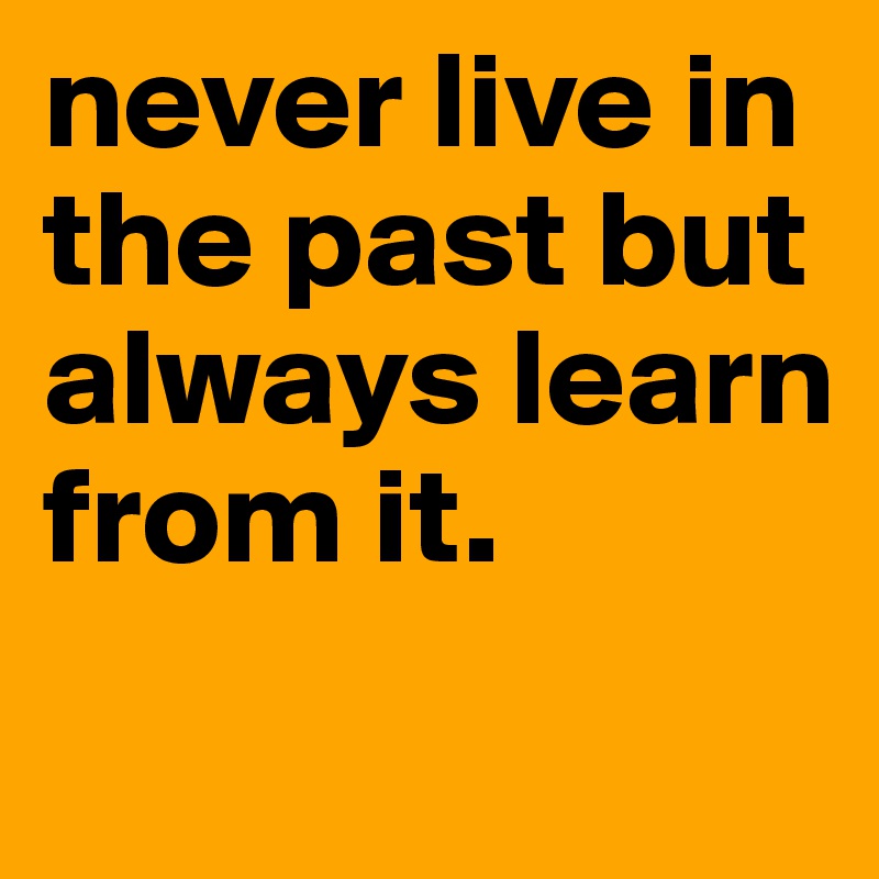 never live in the past but always learn from it.
