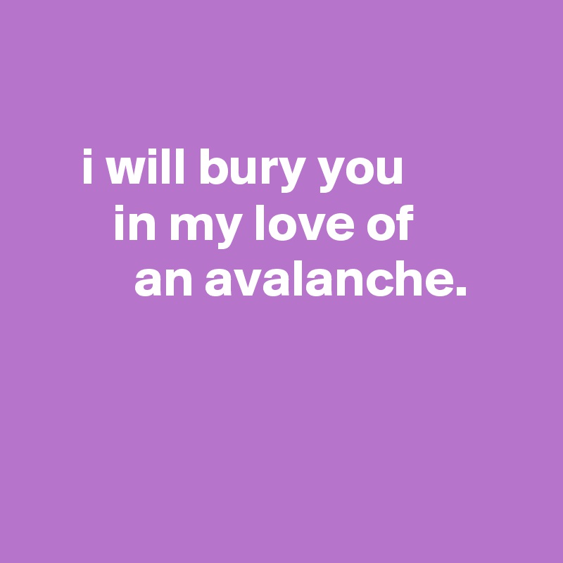 

     i will bury you
        in my love of
          an avalanche.



