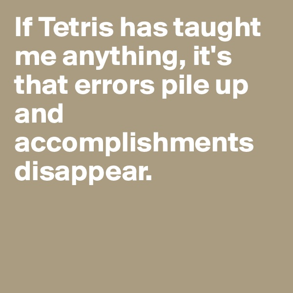 If Tetris has taught me anything, it's that errors pile up and accomplishments disappear.      


