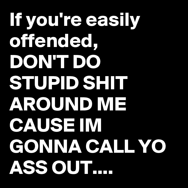 If you're easily offended, 
DON'T DO STUPID SHIT AROUND ME CAUSE IM GONNA CALL YO ASS OUT....