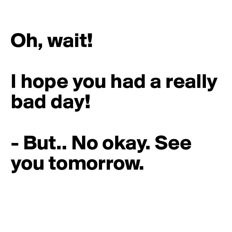 
Oh, wait! 

I hope you had a really bad day! 

- But.. No okay. See you tomorrow. 

