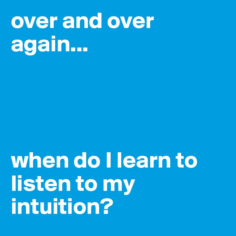 over and over again...




when do I learn to listen to my intuition? 