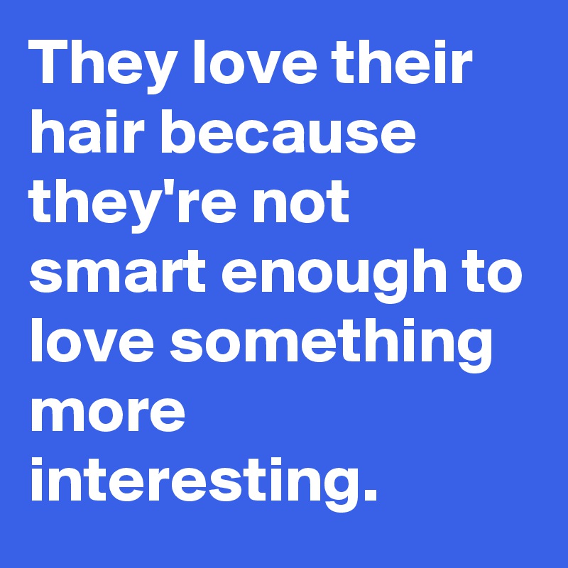 They love their hair because they're not smart enough to love something more interesting. 