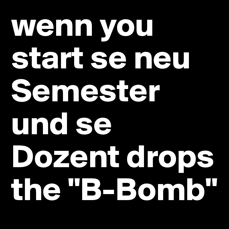 wenn you start se neu Semester und se Dozent drops the "B-Bomb"