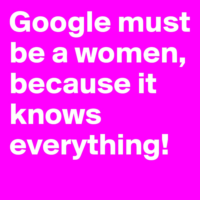 Google must be a women, because it knows everything!