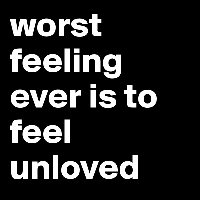 worst feeling ever is to feel unloved 