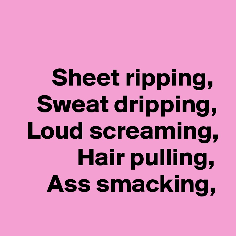 

        Sheet ripping, 
     Sweat dripping,
   Loud screaming,
             Hair pulling,
       Ass smacking,