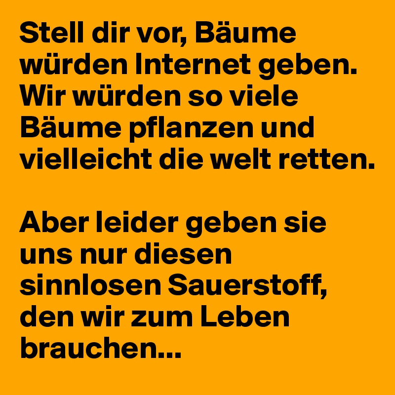 Stell dir vor, Bäume würden Internet geben. Wir würden so viele Bäume pflanzen und vielleicht die welt retten.

Aber leider geben sie uns nur diesen sinnlosen Sauerstoff, den wir zum Leben brauchen...