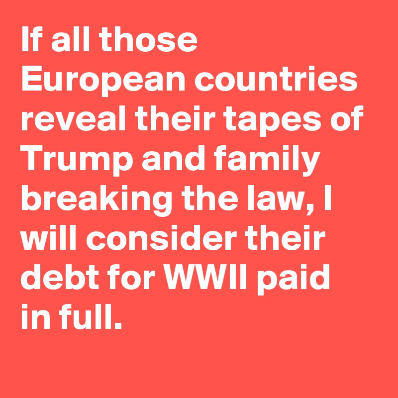 If all those European countries reveal their tapes of Trump and family breaking the law, I will consider their debt for WWII paid in full.