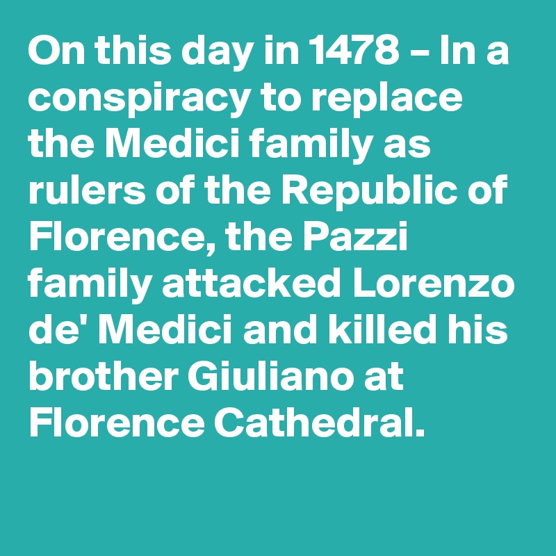 On this day in 1478 – In a conspiracy to replace the Medici family as rulers of the Republic of Florence, the Pazzi family attacked Lorenzo de' Medici and killed his brother Giuliano at Florence Cathedral.