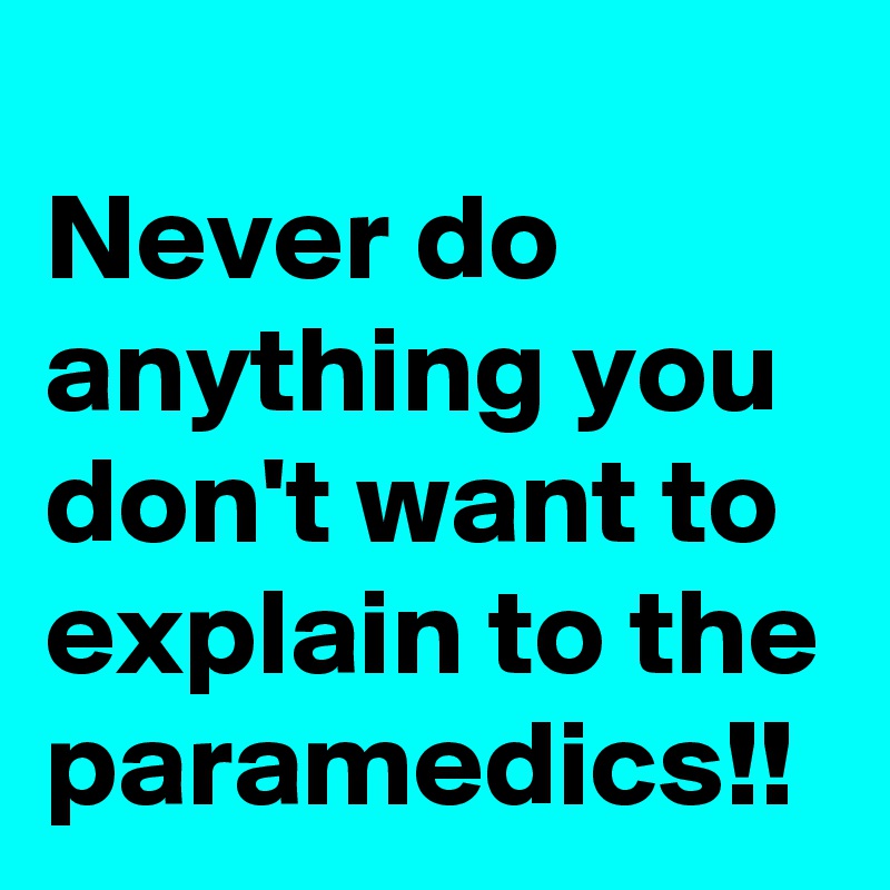 
Never do anything you don't want to explain to the paramedics!!