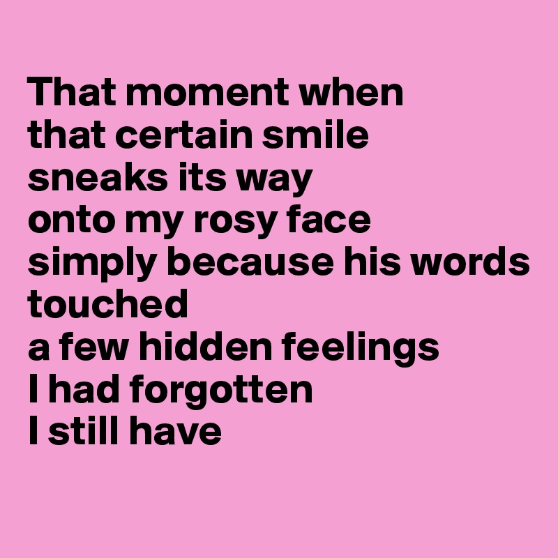 
That moment when 
that certain smile 
sneaks its way 
onto my rosy face 
simply because his words 
touched 
a few hidden feelings 
I had forgotten 
I still have
