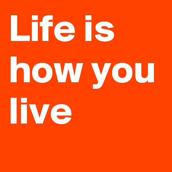Life is
how you
live 
