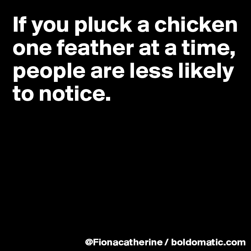 If you pluck a chicken one feather at a time, people are less likely to ...