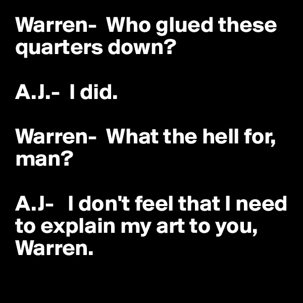 Warren-  Who glued these quarters down?

A.J.-  I did.

Warren-  What the hell for, man?

A.J-   I don't feel that I need to explain my art to you, Warren.
