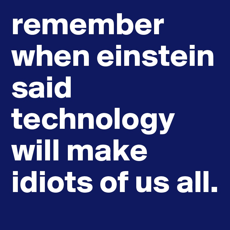 remember when einstein said technology will make idiots of us all. 