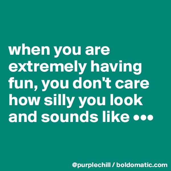 

when you are extremely having fun, you don't care how silly you look and sounds like •••

