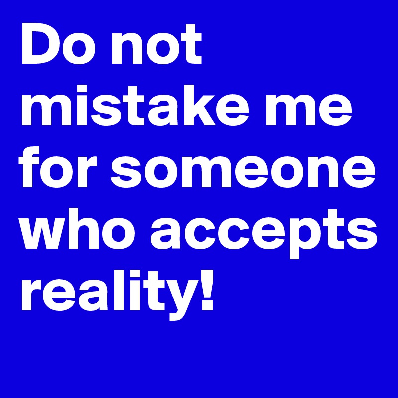 Do not mistake me for someone who accepts reality!
