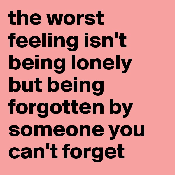 the worst feeling isn't being lonely but being forgotten by someone you can't forget