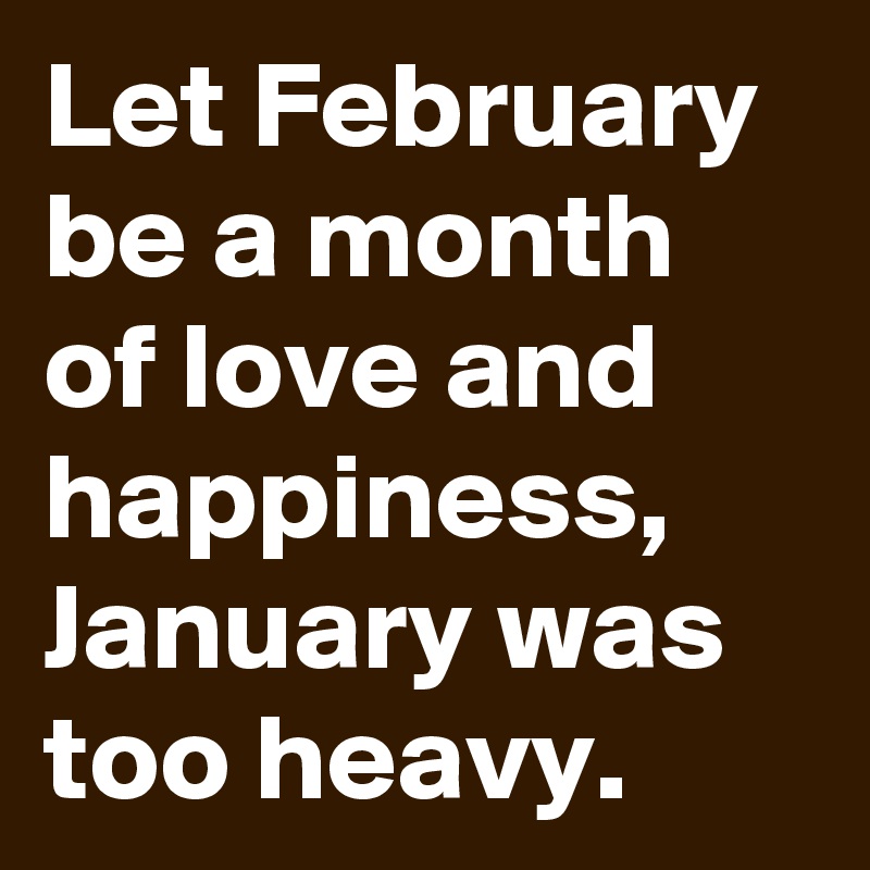 Let February be a month of love and happiness, January was too heavy.
