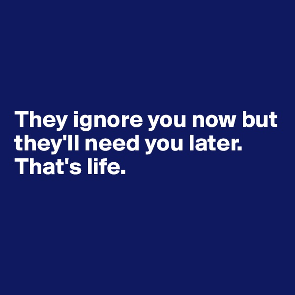 



They ignore you now but         they'll need you later.
That's life.



