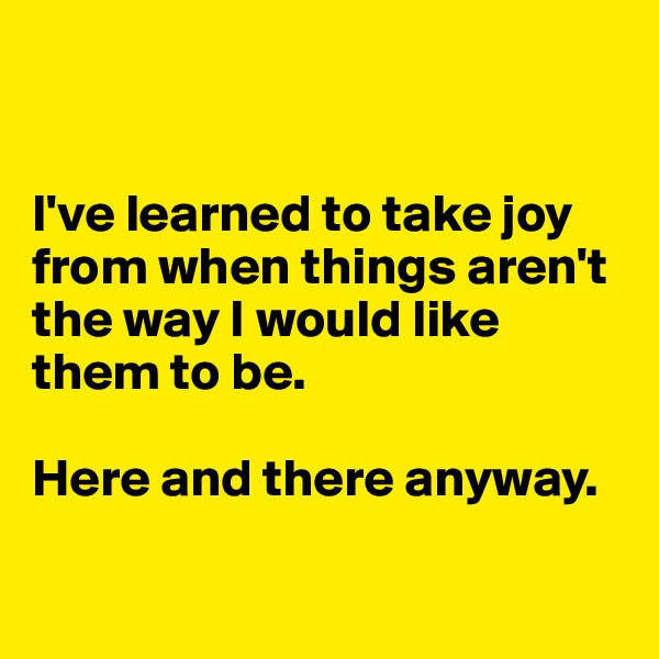 


I've learned to take joy from when things aren't the way I would like them to be. 

Here and there anyway. 

