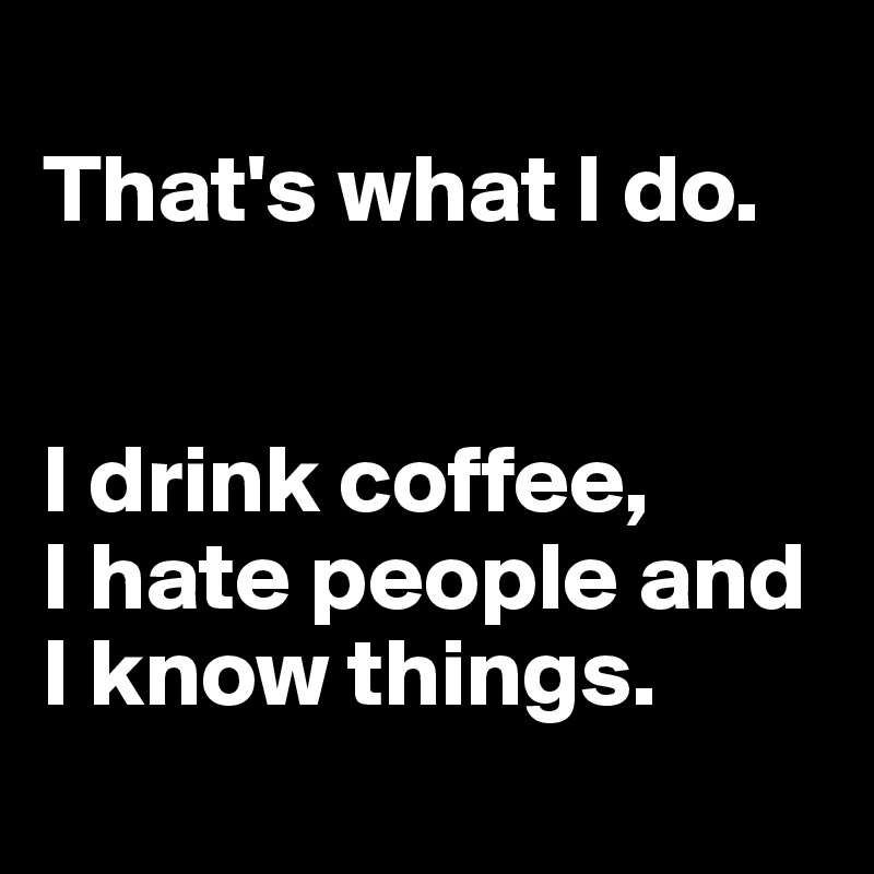 
That's what I do.


I drink coffee, 
I hate people and I know things.

