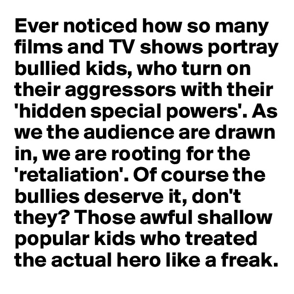 Ever noticed how so many films and TV shows portray
bullied kids, who turn on their aggressors with their 'hidden special powers'. As we the audience are drawn 
in, we are rooting for the 'retaliation'. Of course the bullies deserve it, don't they? Those awful shallow popular kids who treated the actual hero like a freak. 