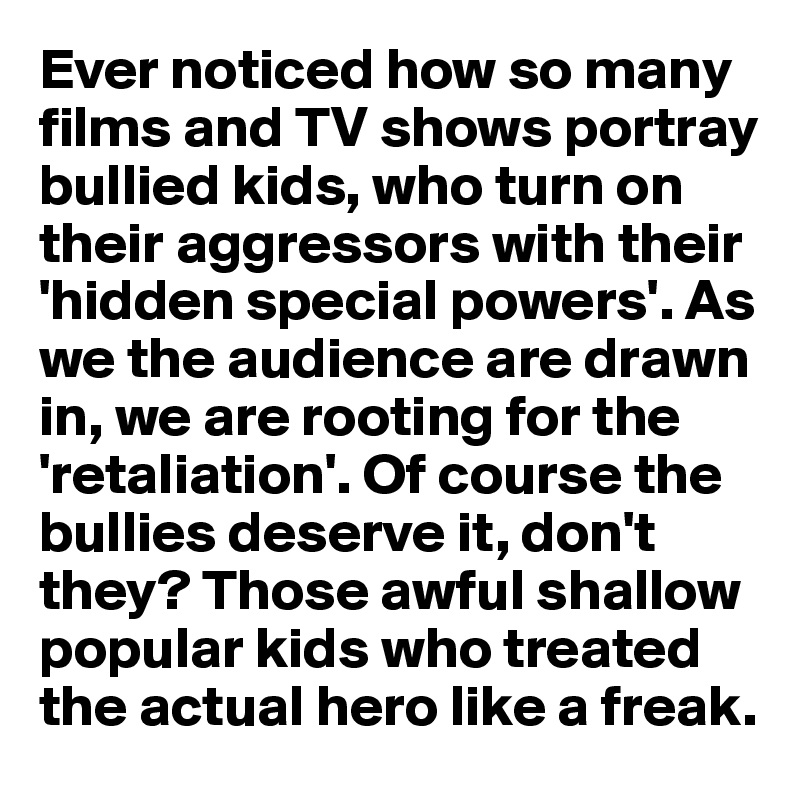 Ever noticed how so many films and TV shows portray
bullied kids, who turn on their aggressors with their 'hidden special powers'. As we the audience are drawn 
in, we are rooting for the 'retaliation'. Of course the bullies deserve it, don't they? Those awful shallow popular kids who treated the actual hero like a freak. 